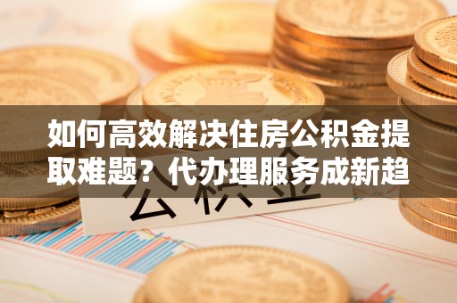 无锡如何高效解决住房公积金提取难题？代办理服务成新趋势