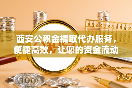 无锡西安公积金提取代办服务，便捷高效，让您的资金流动无忧