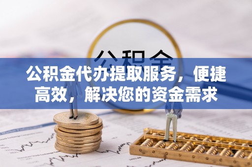 无锡公积金代办提取服务，便捷高效，解决您的资金需求
